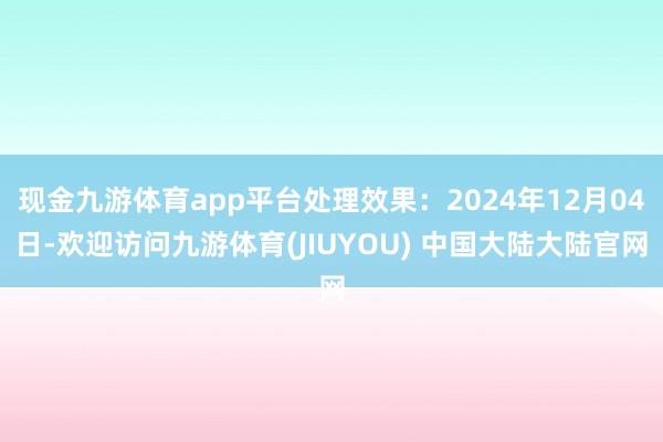 现金九游体育app平台处理效果：2024年12月04日-欢迎访问九游体育(JIUYOU) 中国大陆大陆官网