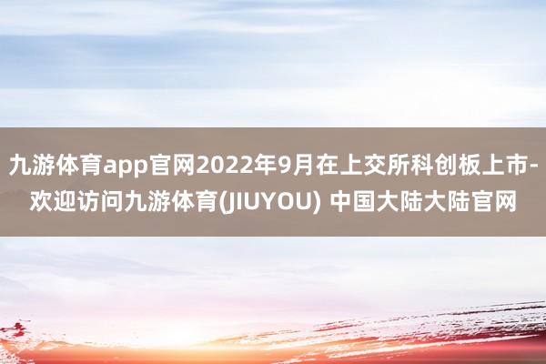 九游体育app官网2022年9月在上交所科创板上市-欢迎访问九游体育(JIUYOU) 中国大陆大陆官网