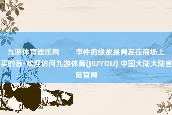 九游体育娱乐网        事件的缘故是网友在商场上购买的葱-欢迎访问九游体育(JIUYOU) 中国大陆大陆官网