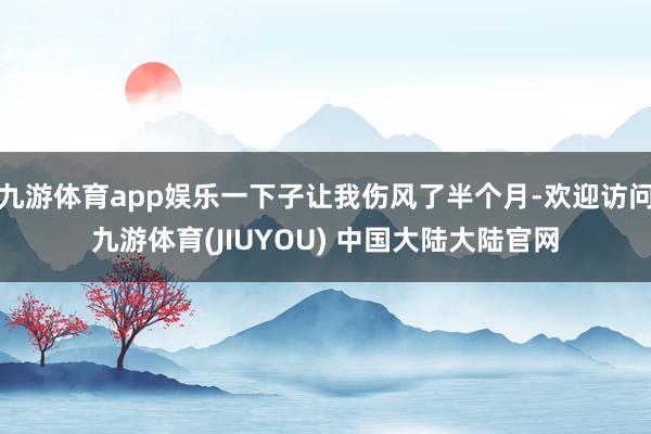 九游体育app娱乐一下子让我伤风了半个月-欢迎访问九游体育(JIUYOU) 中国大陆大陆官网