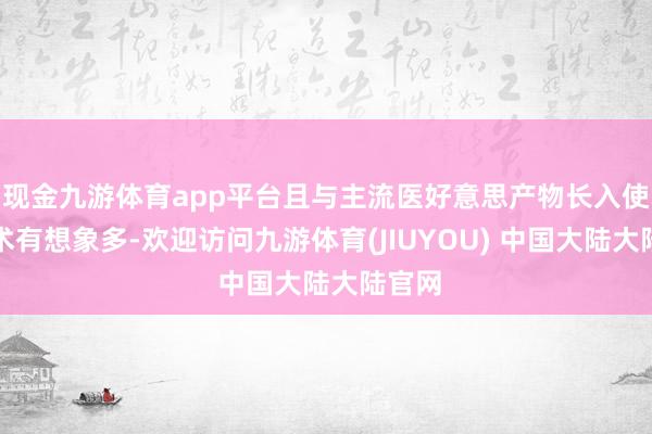 现金九游体育app平台且与主流医好意思产物长入使用学术有想象多-欢迎访问九游体育(JIUYOU) 中国大陆大陆官网