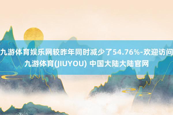 九游体育娱乐网较昨年同时减少了54.76%-欢迎访问九游体育(JIUYOU) 中国大陆大陆官网