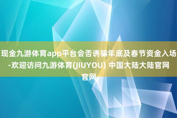 现金九游体育app平台会否诱骗年底及春节资金入场-欢迎访问九游体育(JIUYOU) 中国大陆大陆官网