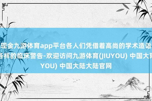 现金九游体育app平台各人们凭借着高尚的学术造诣以及丰富各样的临床警告-欢迎访问九游体育(JIUYOU) 中国大陆大陆官网