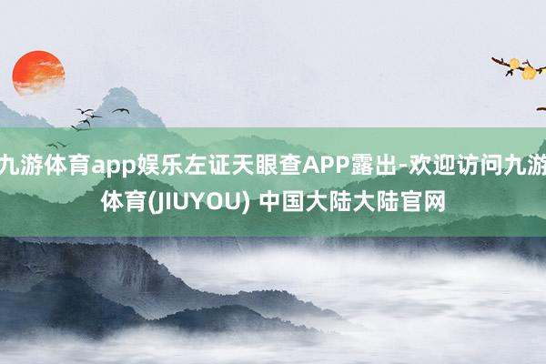 九游体育app娱乐左证天眼查APP露出-欢迎访问九游体育(JIUYOU) 中国大陆大陆官网