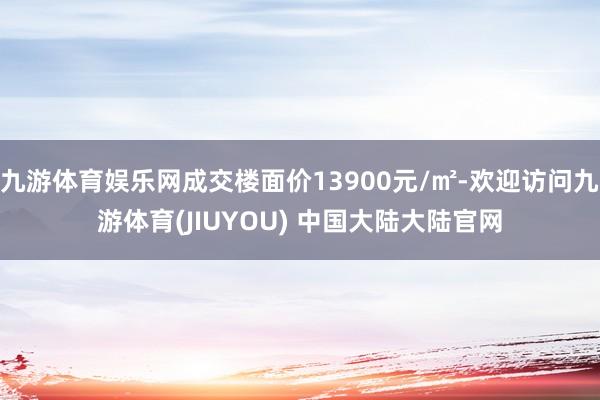 九游体育娱乐网成交楼面价13900元/㎡-欢迎访问九游体育(JIUYOU) 中国大陆大陆官网