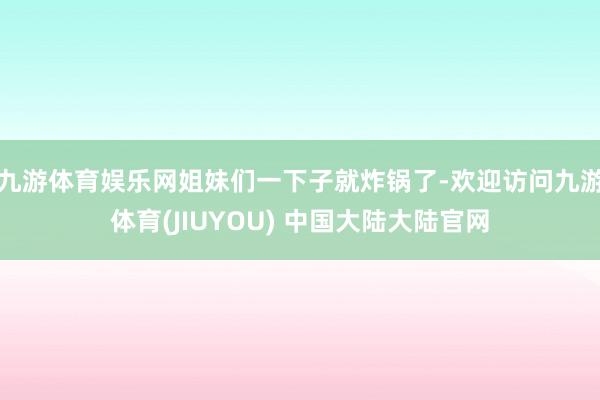 九游体育娱乐网姐妹们一下子就炸锅了-欢迎访问九游体育(JIUYOU) 中国大陆大陆官网