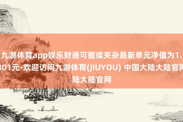 九游体育app娱乐财通可握续夹杂最新单元净值为1.301元-欢迎访问九游体育(JIUYOU) 中国大陆大陆官网