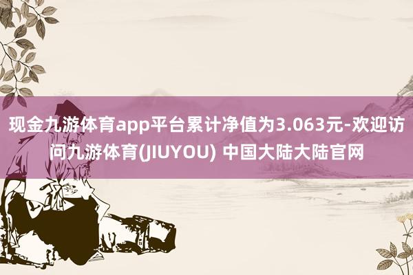 现金九游体育app平台累计净值为3.063元-欢迎访问九游体育(JIUYOU) 中国大陆大陆官网