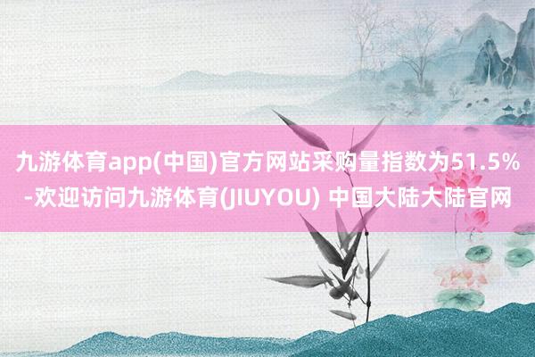 九游体育app(中国)官方网站采购量指数为51.5%-欢迎访问九游体育(JIUYOU) 中国大陆大陆官网