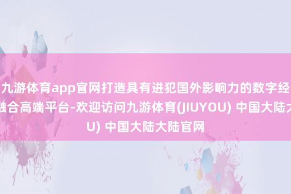 九游体育app官网打造具有进犯国外影响力的数字经济产业融合高端平台-欢迎访问九游体育(JIUYOU) 中国大陆大陆官网