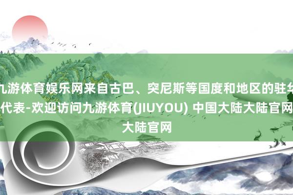 九游体育娱乐网来自古巴、突尼斯等国度和地区的驻华代表-欢迎访问九游体育(JIUYOU) 中国大陆大陆官网