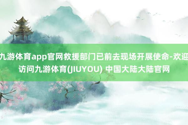 九游体育app官网救援部门已前去现场开展使命-欢迎访问九游体育(JIUYOU) 中国大陆大陆官网