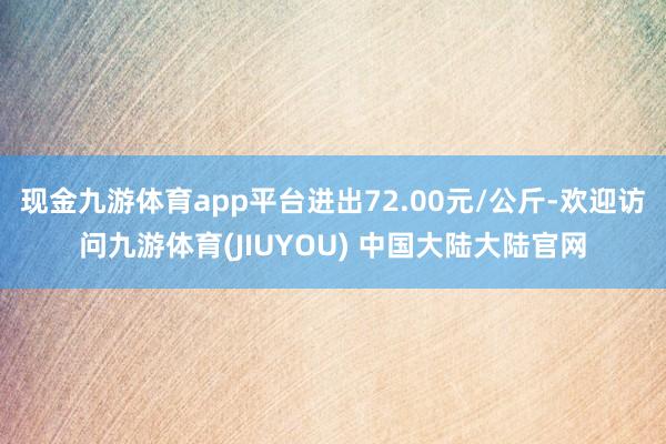 现金九游体育app平台进出72.00元/公斤-欢迎访问九游体育(JIUYOU) 中国大陆大陆官网