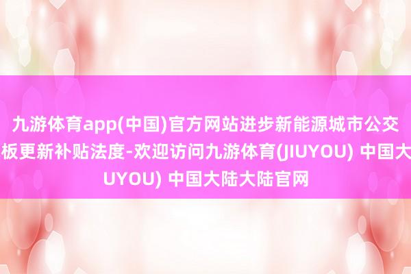 九游体育app(中国)官方网站进步新能源城市公交车及能源电板更新补贴法度-欢迎访问九游体育(JIUYOU) 中国大陆大陆官网