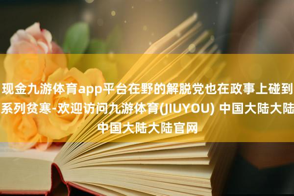 现金九游体育app平台在野的解脱党也在政事上碰到了一系列贫寒-欢迎访问九游体育(JIUYOU) 中国大陆大陆官网