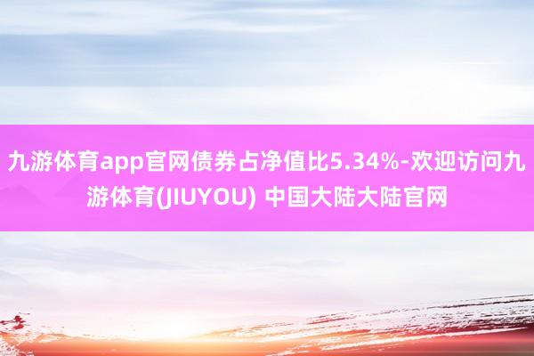 九游体育app官网债券占净值比5.34%-欢迎访问九游体育(JIUYOU) 中国大陆大陆官网