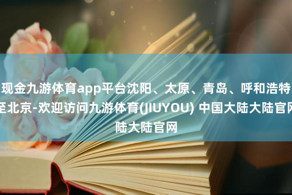 现金九游体育app平台沈阳、太原、青岛、呼和浩特至北京-欢迎访问九游体育(JIUYOU) 中国大陆大陆官网