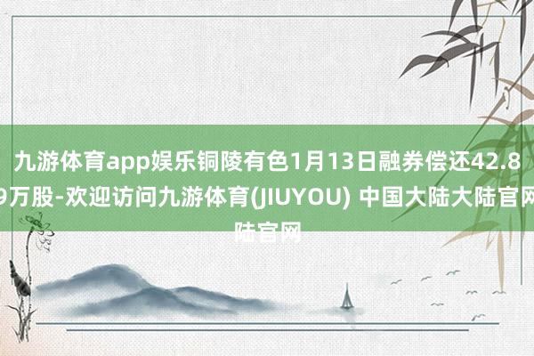 九游体育app娱乐铜陵有色1月13日融券偿还42.89万股-欢迎访问九游体育(JIUYOU) 中国大陆大陆官网