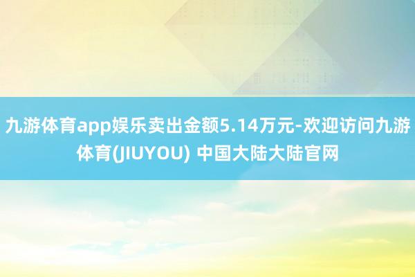 九游体育app娱乐卖出金额5.14万元-欢迎访问九游体育(JIUYOU) 中国大陆大陆官网