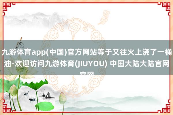 九游体育app(中国)官方网站等于又往火上浇了一桶油-欢迎访问九游体育(JIUYOU) 中国大陆大陆官网