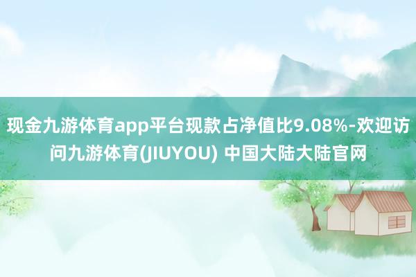 现金九游体育app平台现款占净值比9.08%-欢迎访问九游体育(JIUYOU) 中国大陆大陆官网