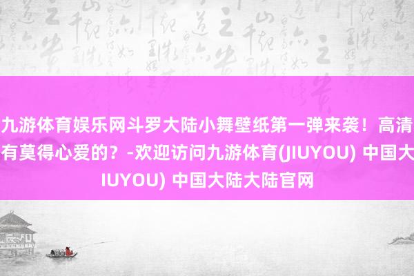 九游体育娱乐网斗罗大陆小舞壁纸第一弹来袭！高清好意思图，有莫得心爱的？-欢迎访问九游体育(JIUYOU) 中国大陆大陆官网