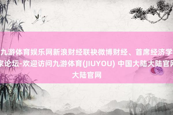 九游体育娱乐网　　新浪财经联袂微博财经、首席经济学家论坛-欢迎访问九游体育(JIUYOU) 中国大陆大陆官网