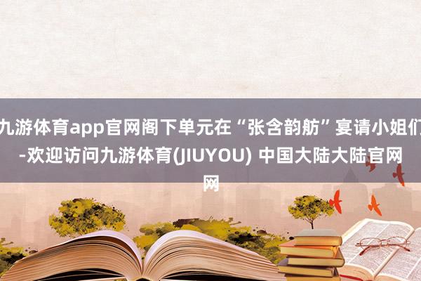 九游体育app官网阁下单元在“张含韵舫”宴请小姐们-欢迎访问九游体育(JIUYOU) 中国大陆大陆官网