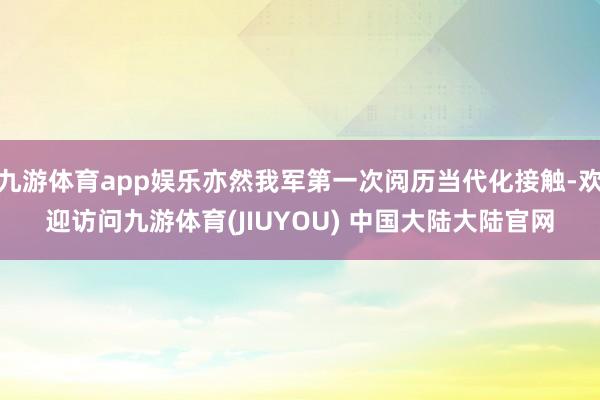 九游体育app娱乐亦然我军第一次阅历当代化接触-欢迎访问九游体育(JIUYOU) 中国大陆大陆官网