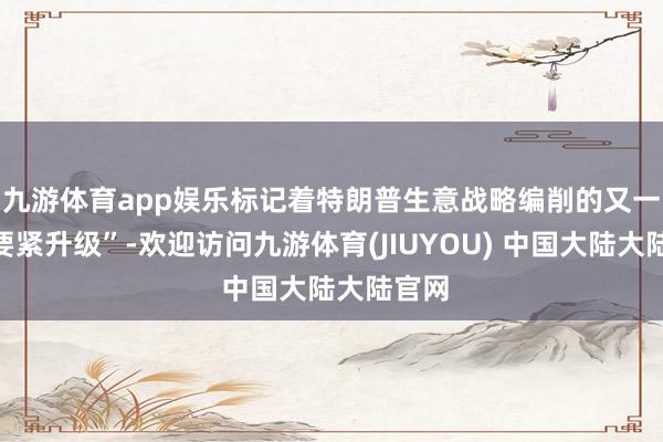 九游体育app娱乐标记着特朗普生意战略编削的又一次“要紧升级”-欢迎访问九游体育(JIUYOU) 中国大陆大陆官网