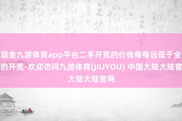 现金九游体育app平台二手开荒的价钱每每远低于全新的开荒-欢迎访问九游体育(JIUYOU) 中国大陆大陆官网