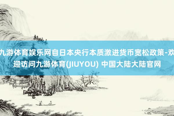 九游体育娱乐网自日本央行本质激进货币宽松政策-欢迎访问九游体育(JIUYOU) 中国大陆大陆官网