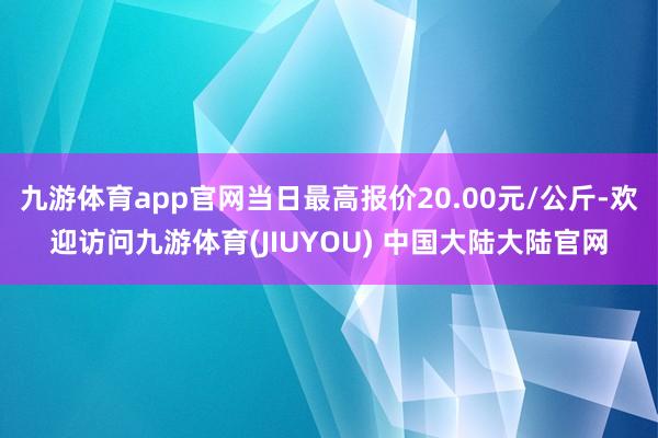 九游体育app官网当日最高报价20.00元/公斤-欢迎访问九游体育(JIUYOU) 中国大陆大陆官网