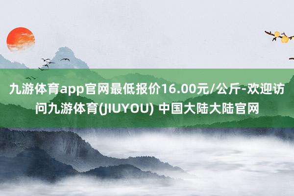 九游体育app官网最低报价16.00元/公斤-欢迎访问九游体育(JIUYOU) 中国大陆大陆官网