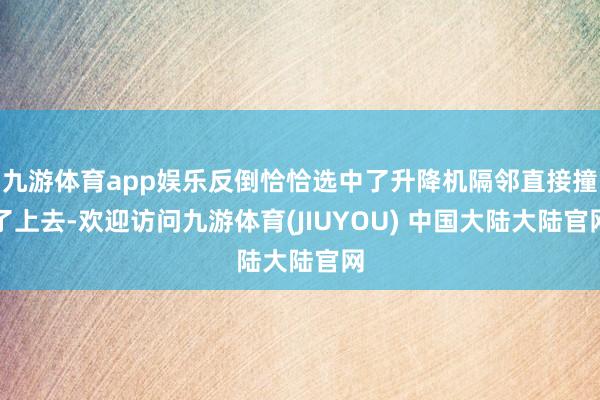 九游体育app娱乐反倒恰恰选中了升降机隔邻直接撞了上去-欢迎访问九游体育(JIUYOU) 中国大陆大陆官网